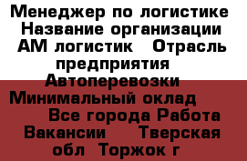 Менеджер по логистике › Название организации ­ АМ-логистик › Отрасль предприятия ­ Автоперевозки › Минимальный оклад ­ 25 000 - Все города Работа » Вакансии   . Тверская обл.,Торжок г.